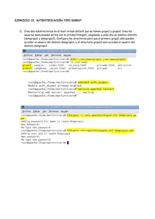 EJERCICIO 15. AUTENTIFICACIÓN TIPO DIGEST

1) Crea dos subdirectorios en el host virtual default que se llamen grupo1 y grupo2. Crea los
usuarios mencionados arriba con la utilidad htdigest, asignando a cada uno un dominio distinto
(domgrupo1 y domgrupo2). Configura los directorios para que al primero grupo1 sólo puedan
acceder el usuario del dominio domgrupo1, y el directorio grupo2 solo accedan el usuario del
dominio domgrupo2.

 