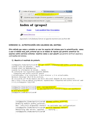 EJERCICIO 16. AUTENTICACIÓN CON USUARIOS DEL SISTEMA
Otro método que vamos a estudiar es usar los usuarios del sistema para la autentificación, vamos
a usar el módulo mod_auth_external que es un módulo de Apache que permite autenticar los
usuarios contra servicios externos: nosotros vamos a usar pwauth que permite verificar usuarios y
contraseñas del sistema.
1) Muestra el resultado de probarlo.

 