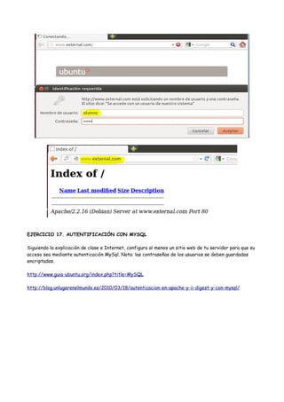 EJERCICIO 17. AUTENTIFICACIÓN CON MYSQL
Siguiendo la explicación de clase e Internet, configura al menos un sitio web de tu servidor para que su
acceso sea mediante autenticación MySql. Nota: las contraseñas de los usuarios se deben guardadas
encriptadas.
http://www.guia-ubuntu.org/index.php?title=MySQL
http://blog.unlugarenelmundo.es/2010/03/18/autenticacion-en-apache-y-ii-digest-y-con-mysql/

 