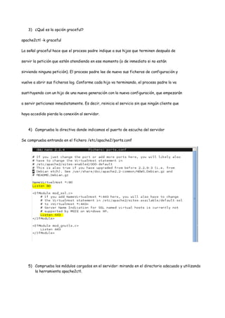 3) ¿Qué es la opción graceful?
apache2ctl -k graceful
La señal graceful hace que el proceso padre indique a sus hijos que terminen después de
servir la petición que estén atendiendo en ese momento (o de inmediato si no están
sirviendo ninguna petición). El proceso padre lee de nuevo sus ficheros de configuración y
vuelve a abrir sus ficheros log. Conforme cada hijo va terminando, el proceso padre lo va
sustituyendo con un hijo de una nueva generación con la nueva configuración, que empezarán
a servir peticiones inmediatamente. Es decir, reinicia el servicio sin que ningún cliente que
haya accedido pierda la conexión al servidor.

4) Comprueba la directiva donde indicamos el puerto de escucha del servidor
Se comprueba entrando en el fichero /etc/apache2/ports.conf

5) Comprueba los módulos cargados en el servidor: mirando en el directorio adecuado y utilizando
la herramienta apache2ctl.

 