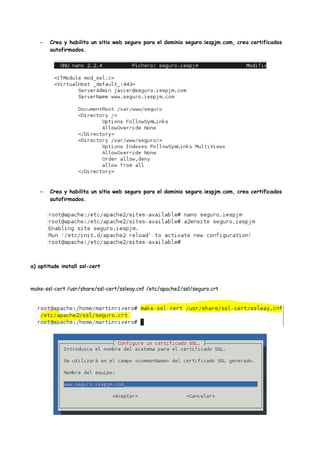 –

Crea y habilita un sitio web seguro para el dominio seguro.iespjm.com, crea certificados
autofirmados.

–

Crea y habilita un sitio web seguro para el dominio seguro.iespjm.com, crea certificados
autofirmados.

a) aptitude install ssl-cert

make-ssl-cert /usr/share/ssl-cert/ssleay.cnf /etc/apache2/ssl/seguro.crt

 