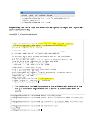 b) openssl req -new -x509 -days 365 -nodes -out /etc/apache2/ssl/seguro.pem -keyout /etc/
apache2/ssl/segurokey.key
chmod 600 /etc/ apache2/ssl/seguro*

–

Crea un directorio /var/www/seguro donde se sirve el fichero index.html si no se dice
nada y no se mostrará ningún fichero si no se solicita. Y podrán acceder todos los
usuarios.

 