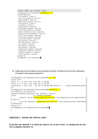 6) Comprueba los sitios webs activos en nuestro servidor: mirando en el directorio adecuado y
utilizando la herramienta apache2ctl.

EJERCICIO 4. APACHE SIN VIRTUAL HOST

El servidor web Apache2.2 se instala por defecto con un host virtual. La configuración de este
sitio la podemos encontrar en:

 