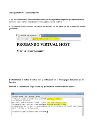 /etc/apache2/sites-available/default

Y por defecto este sitio virtual está habilitado, por lo que podemos comprobar que existe un enlace
simbólico a este fichero en el directorio /etc/apache2/sites-enabled.
A continuacion demuestro como funciona los virtual host, con una pagina que me he inventado llamado
javier.html.

Deshabilitamos el modulo de virtual host y continuacion con la misma pagina demuestro que no
funciona.
Para que la configuracion tenga efecto hay que hacer un reload al sercivio apache2.

 