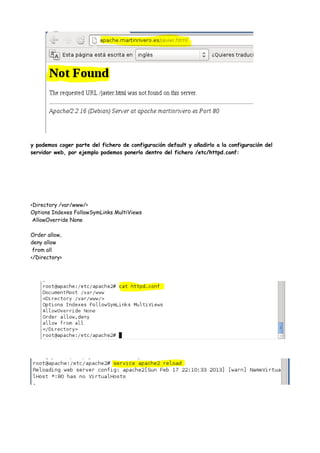y podemos coger parte del fichero de configuración default y añadirlo a la configuración del
servidor web, por ejemplo podemos ponerlo dentro del fichero /etc/httpd.conf:

<Directory /var/www/>
Options Indexes FollowSymLinks MultiViews
AllowOverride None
Order allow,
deny allow
from all
</Directory>

 