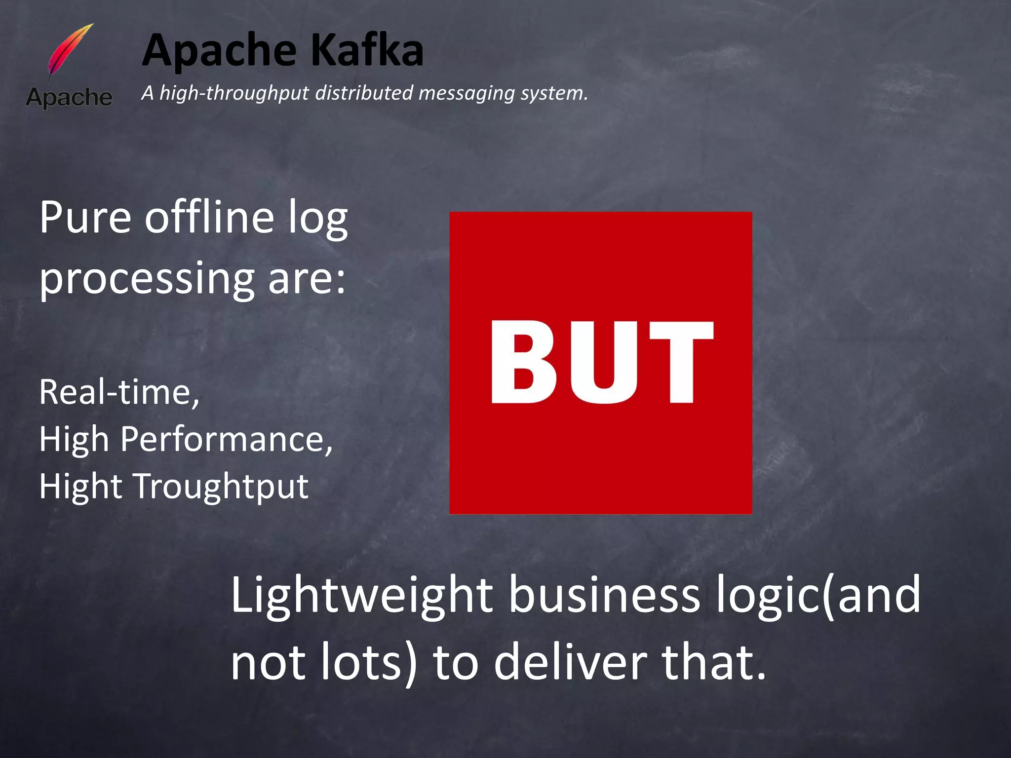Apache Kafka
     A high-throughput distributed messaging system.




Pure offline log
processing are:

Real-time,
High Performance,
Hight Troughtput

              Lightweight business logic(and
              not lots) to deliver that.
 
