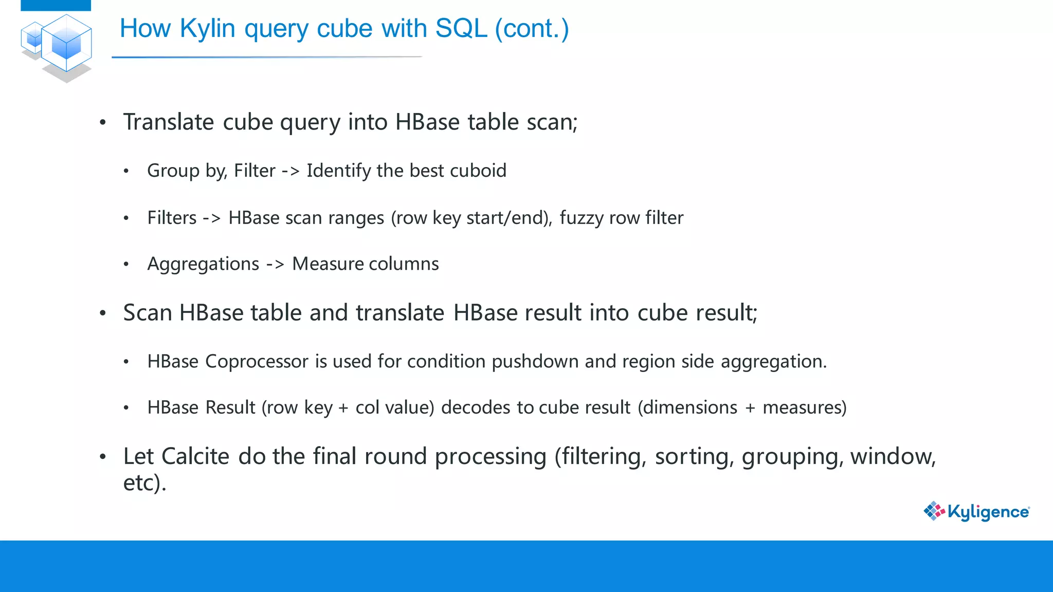 • Translate cube query into HBase table scan;
• Group by, Filter -> Identify the best cuboid
• Filters -> HBase scan ranges (row key start/end), fuzzy row filter
• Aggregations -> Measure columns
• Scan HBase table and translate HBase result into cube result;
• HBase Coprocessor is used for condition pushdown and region side aggregation.
• HBase Result (row key + col value) decodes to cube result (dimensions + measures)
• Let Calcite do the final round processing (filtering, sorting, grouping, window,
etc).
How Kylin query cube with SQL (cont.)
 