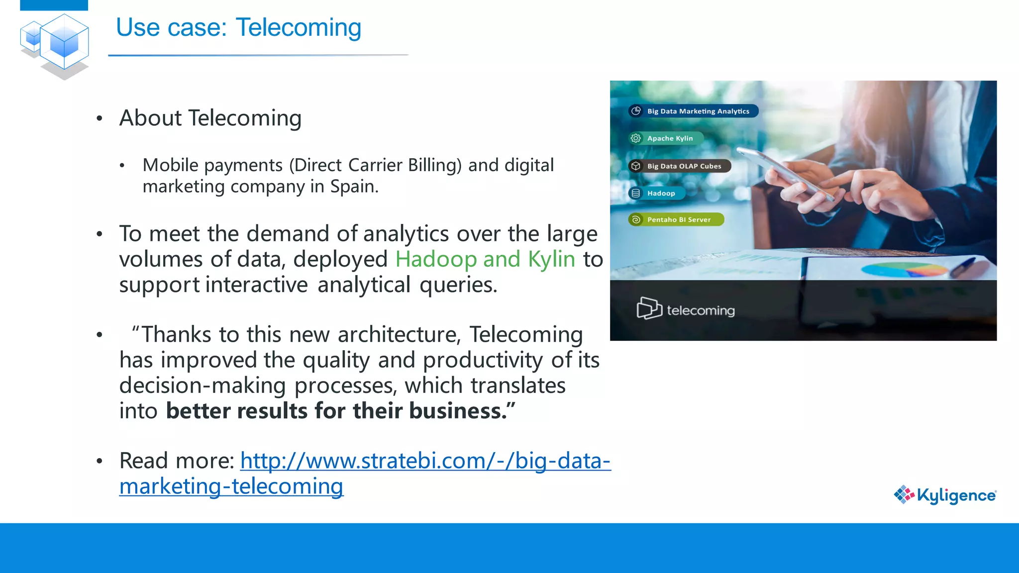 • About Telecoming
• Mobile payments (Direct Carrier Billing) and digital
marketing company in Spain.
• To meet the demand of analytics over the large
volumes of data, deployed Hadoop and Kylin to
support interactive analytical queries.
• “Thanks to this new architecture, Telecoming
has improved the quality and productivity of its
decision-making processes, which translates
into better results for their business.”
• Read more: http://www.stratebi.com/-/big-data-
marketing-telecoming
Use case: Telecoming
 