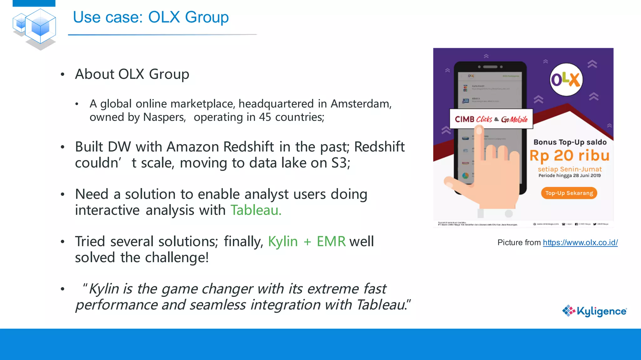 • About OLX Group
• A global online marketplace, headquartered in Amsterdam,
owned by Naspers, operating in 45 countries;
• Built DW with Amazon Redshift in the past; Redshift
couldn’t scale, moving to data lake on S3;
• Need a solution to enable analyst users doing
interactive analysis with Tableau.
• Tried several solutions; finally, Kylin + EMR well
solved the challenge!
• “Kylin is the game changer with its extreme fast
performance and seamless integration with Tableau.”
Use case: OLX Group
Picture from https://www.olx.co.id/
 