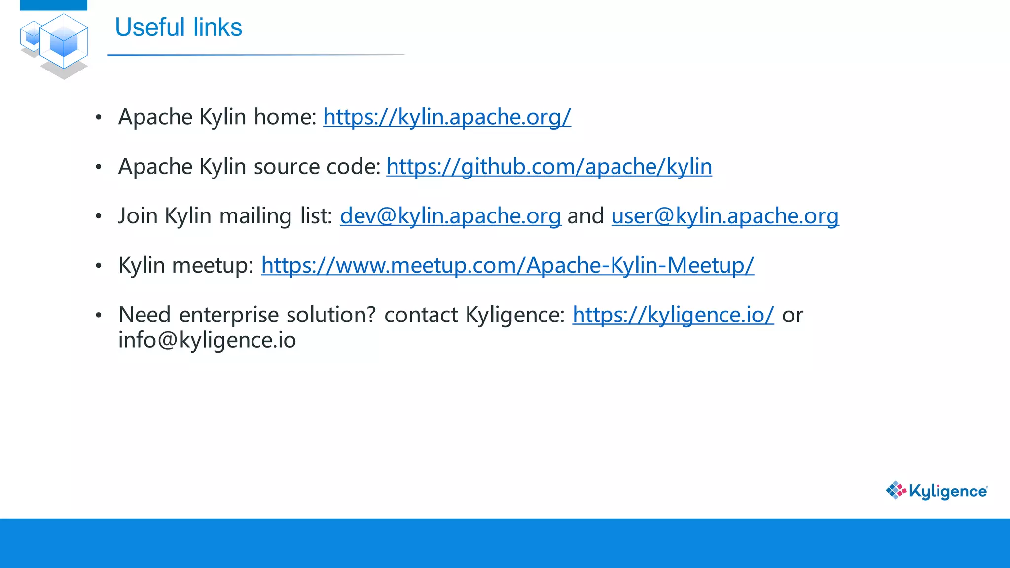 • Apache Kylin home: https://kylin.apache.org/
• Apache Kylin source code: https://github.com/apache/kylin
• Join Kylin mailing list: dev@kylin.apache.org and user@kylin.apache.org
• Kylin meetup: https://www.meetup.com/Apache-Kylin-Meetup/
• Need enterprise solution? contact Kyligence: https://kyligence.io/ or
info@kyligence.io
Useful links
 
