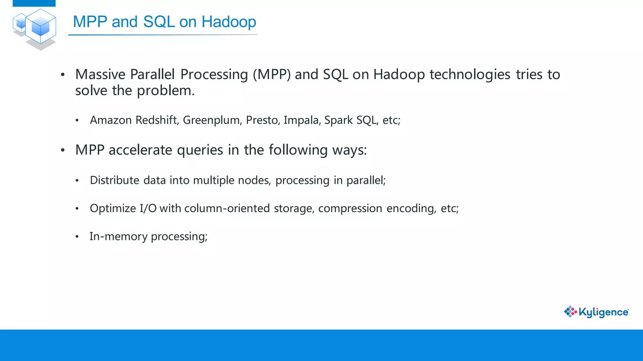• Massive Parallel Processing (MPP) and SQL on Hadoop technologies tries to
solve the problem.
• Amazon Redshift, Greenplum, Presto, Impala, Spark SQL, etc;
• MPP accelerate queries in the following ways:
• Distribute data into multiple nodes, processing in parallel;
• Optimize I/O with column-oriented storage, compression encoding, etc;
• In-memory processing;
MPP and SQL on Hadoop
 