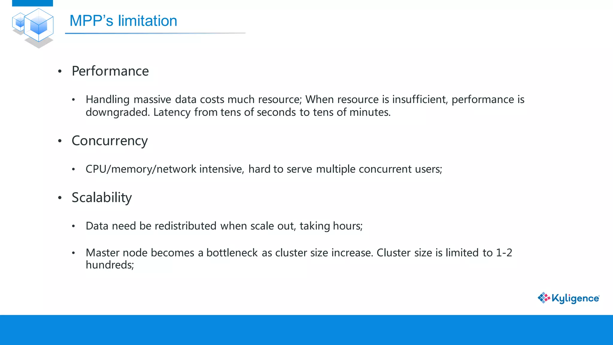• Performance
• Handling massive data costs much resource; When resource is insufficient, performance is
downgraded. Latency from tens of seconds to tens of minutes.
• Concurrency
• CPU/memory/network intensive, hard to serve multiple concurrent users;
• Scalability
• Data need be redistributed when scale out, taking hours;
• Master node becomes a bottleneck as cluster size increase. Cluster size is limited to 1-2
hundreds;
MPP’s limitation
 