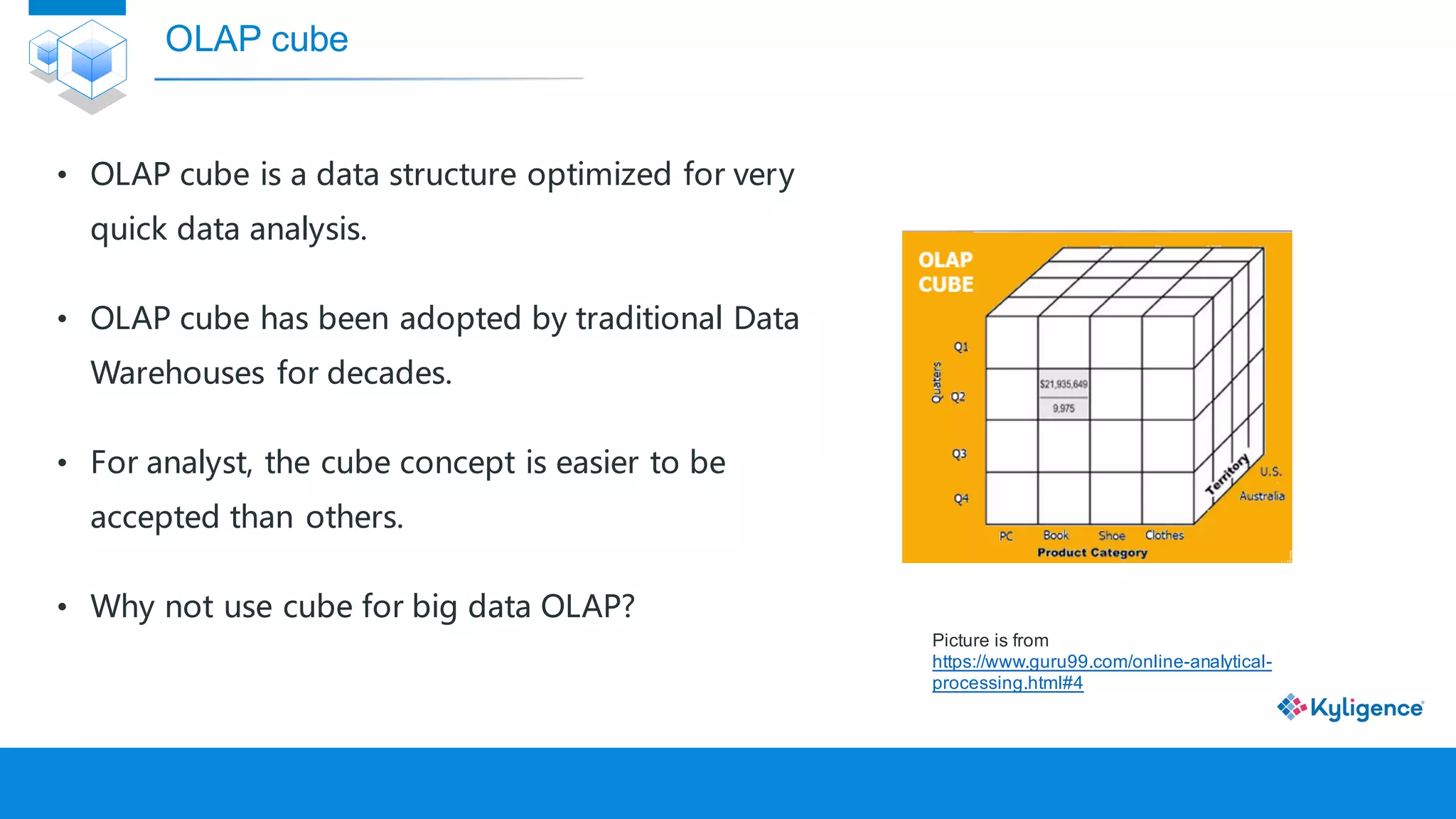 OLAP cube
• OLAP cube is a data structure optimized for very
quick data analysis.
• OLAP cube has been adopted by traditional Data
Warehouses for decades.
• For analyst, the cube concept is easier to be
accepted than others.
• Why not use cube for big data OLAP?
Picture is from
https://www.guru99.com/online-analytical-
processing.html#4
 