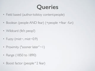 Queries 
• Field based (author:tolstoy content:people) 
• Boolean (people AND fear) (+people +fear -fun) 
• Wildcard (fe?r, peop?) 
• Fuzzy (mist~, mist~0.9) 
• Proximity ("sooner later”~1) 
• Range (1850 to 1890) 
• Boost factor (people^2 fear) 
 