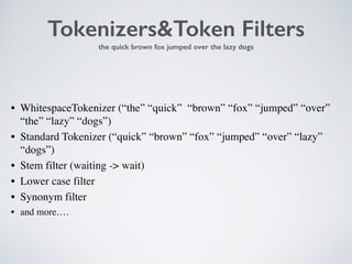 Tokenizers&Token Filters 
the quick brown fox jumped over the lazy dogs 
• WhitespaceTokenizer (“the” “quick” “brown” “fox” “jumped” “over” 
“the” “lazy” “dogs”) 
• Standard Tokenizer (“quick” “brown” “fox” “jumped” “over” “lazy” 
“dogs”) 
• Stem filter (waiting -> wait) 
• Lower case filter 
• Synonym filter 
• and more…. 
 