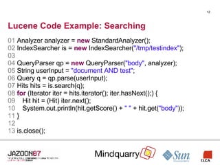 Lucene Code Example: Searching 01  Analyzer analyzer =  new  StandardAnalyzer(); 02  IndexSearcher is =  new  IndexSearcher( "/tmp/testindex" ); 03   04  QueryParser qp =  new  QueryParser( "body" , analyzer); 05  String userInput =  "document AND test" ; 06  Query q = qp.parse(userInput); 07  Hits hits = is.search(q); 08   for  (Iterator iter = hits.iterator(); iter.hasNext();) { 09       Hit hit = (Hit) iter.next(); 10       System.out.println(hit.getScore() +  " "  + hit.get( "body" )); 11  } 12   13   is.close(); 