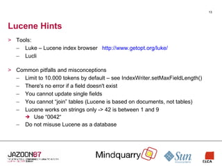 Lucene Hints Tools: Luke – Lucene index browser  http://www.getopt.org/luke/ Lucli Common pitfalls and misconceptions Limit to 10.000 tokens by default – see IndexWriter.setMaxFieldLength() There's no error if a field doesn't exist You cannot update single fields You cannot “join” tables (Lucene is based on documents, not tables) Lucene works on strings only -> 42 is between 1 and 9 Use “0042“ Do not misuse Lucene as a database 
