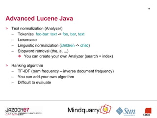 Advanced Lucene Java Text normalization (Analyzer) Tokenize  foo-bar: text  ->  foo ,  bar ,  text Lowercase Linguistic normalization ( children  ->  child ) Stopword removal (the, a, ...) You can create your own Analyzer (search + index) Ranking algorithm TF-IDF (term frequency – inverse document frequency) You can add your own algorithm Difficult to evaluate 