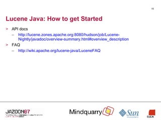 Lucene Java: How to get Started API docs http://lucene.zones.apache.org:8080/hudson/job/Lucene-Nightly/javadoc/overview-summary.html#overview_description FAQ http://wiki.apache.org/lucene-java/LuceneFAQ 