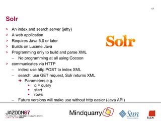 Solr An index and search server (jetty) A web application Requires Java 5.0 or later Builds on Lucene Java Programming only to build and parse XML No programming at all using Cocoon communicates via HTTP index: use http POST to index XML search: use GET request, Solr returns XML Parameters e.g. q = query start rows Future versions will make use without http easier (Java API) 