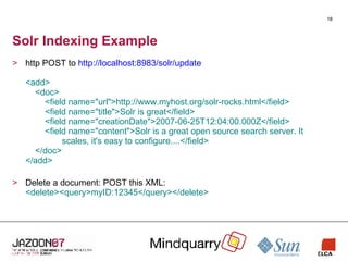 Solr Indexing Example http POST to  http://localhost:8983/solr/update <add>   <doc>   <field name="url">http://www.myhost.org/solr-rocks.html</field>   <field name="title">Solr is great</field>   <field name="creationDate">2007-06-25T12:04:00.000Z</field>    <field name="content">Solr is a great open source search server. It   scales, it's easy to configure....</field>   </doc> </add> Delete a document: POST this XML: <delete><query>myID:12345</query></delete> 