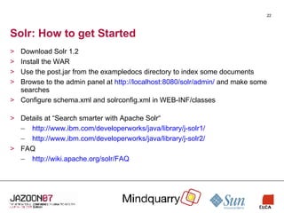 Solr: How to get Started Download Solr 1.2 Install the WAR Use the post.jar from the exampledocs directory to index some documents Browse to the admin panel at  http://localhost:8080/solr/admin/  and make some searches Configure schema.xml and solrconfig.xml in WEB-INF/classes Details at “Search smarter with Apache Solr“ http://www.ibm.com/developerworks/java/library/j-solr1/ http://www.ibm.com/developerworks/java/library/j-solr2/ FAQ http://wiki.apache.org/solr/FAQ 