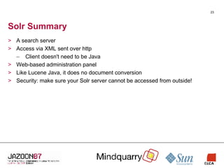 Solr Summary A search server Access via XML sent over http Client doesn't need to be Java Web-based administration panel Like Lucene Java, it does no document conversion Security: make sure your Solr server cannot be accessed from outside! 
