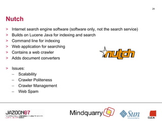 Nutch Internet search engine software (software only, not the search service) Builds on Lucene Java for indexing and search Command line for indexing Web application for searching Contains a web crawler Adds document converters Issues: Scalability Crawler Politeness Crawler Management Web Spam 