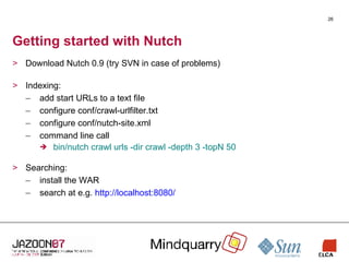 Getting started with Nutch Download Nutch 0.9 (try SVN in case of problems) Indexing: add start URLs to a text file configure conf/crawl-urlfilter.txt configure conf/nutch-site.xml command line call bin/nutch crawl urls -dir crawl -depth 3 -topN 50 Searching: install the WAR search at e.g.  http://localhost:8080/ 