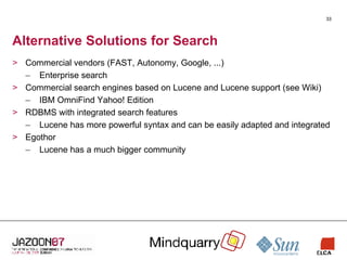 Alternative Solutions for Search Commercial vendors (FAST, Autonomy, Google, ...) Enterprise search Commercial search engines based on Lucene and Lucene support (see Wiki) IBM OmniFind Yahoo! Edition RDBMS with integrated search features Lucene has more powerful syntax and can be easily adapted and integrated Egothor Lucene has a much bigger community 