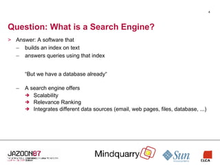 Question: What is a Search Engine? Answer: A software that builds an index on text answers queries using that index “But we have a database already“ A search engine offers Scalability Relevance Ranking Integrates different data sources (email, web pages, files, database, ...) 