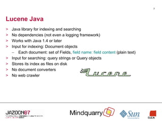 Lucene Java Java library for indexing and searching No dependencies (not even a logging framework) Works with Java 1.4 or later Input for indexing: Document objects Each document: set of Fields,  field name: field content  (plain text) Input for searching: query strings or Query objects Stores its index as files on disk No document converters No web crawler 