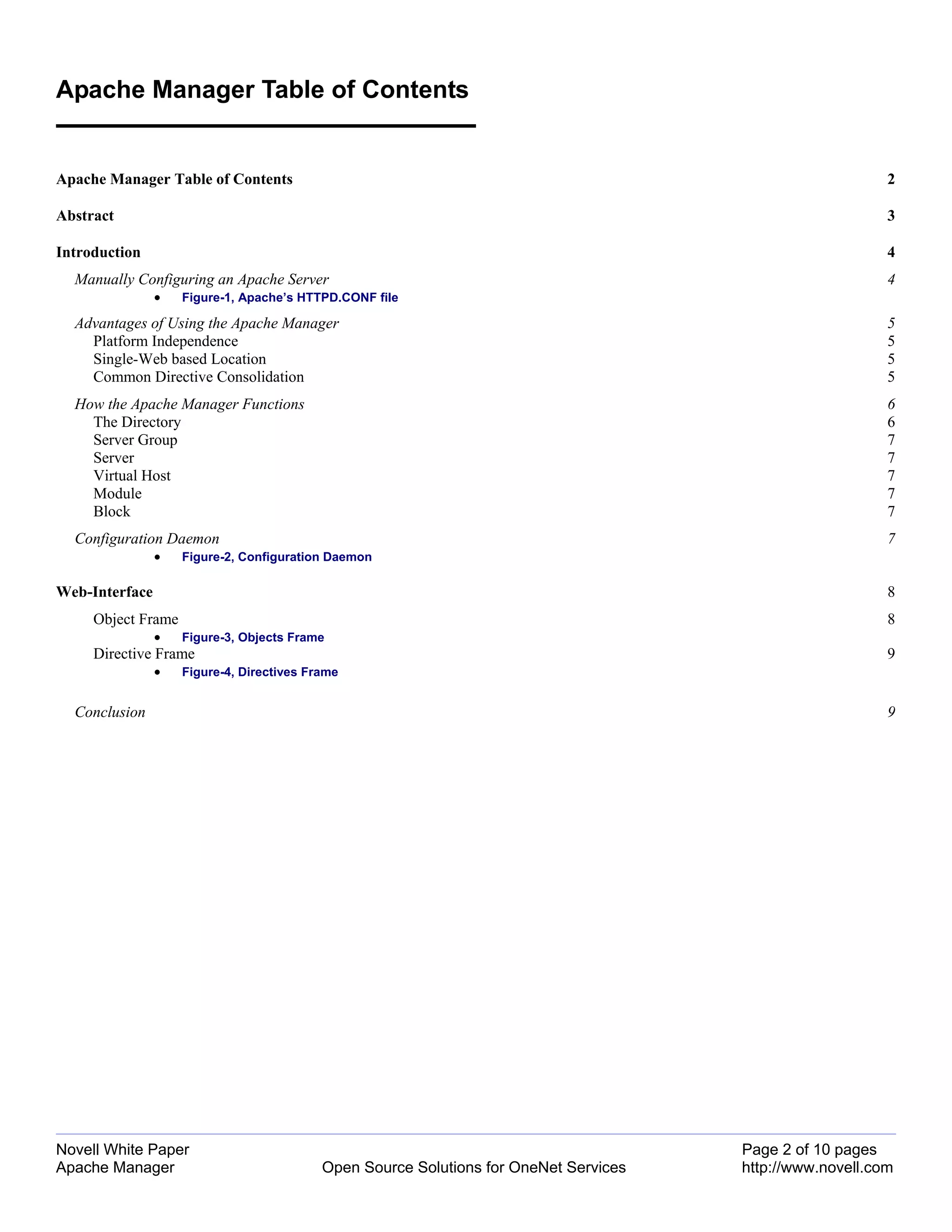 Apache Manager Table of Contents


Apache Manager Table of Contents                                                                           2

Abstract                                                                                                   3

Introduction                                                                                               4
  Manually Configuring an Apache Server                                                                    4
                •   Figure-1, Apache’s HTTPD.CONF file

  Advantages of Using the Apache Manager                                                                   5
    Platform Independence                                                                                  5
    Single-Web based Location                                                                              5
    Common Directive Consolidation                                                                         5
  How the Apache Manager Functions                                                                         6
    The Directory                                                                                          6
    Server Group                                                                                           7
    Server                                                                                                 7
    Virtual Host                                                                                           7
    Module                                                                                                 7
    Block                                                                                                  7
  Configuration Daemon                                                                                     7
                •   Figure-2, Configuration Daemon

Web-Interface                                                                                              8
     Object Frame                                                                                          8
                •   Figure-3, Objects Frame
     Directive Frame                                                                                       9
                •   Figure-4, Directives Frame


  Conclusion                                                                                               9




Novell White Paper                                                                     Page 2 of 10 pages
Apache Manager                             Open Source Solutions for OneNet Services   http://www.novell.com
 