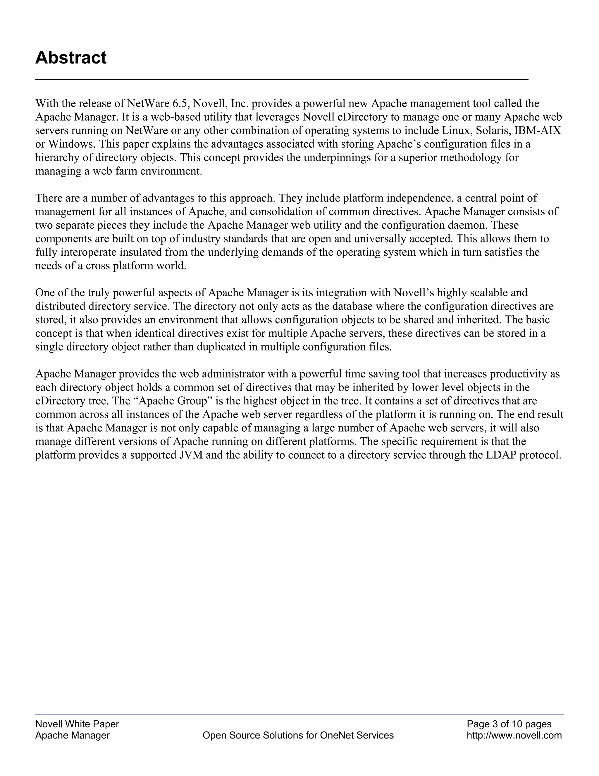 Abstract

With the release of NetWare 6.5, Novell, Inc. provides a powerful new Apache management tool called the
Apache Manager. It is a web-based utility that leverages Novell eDirectory to manage one or many Apache web
servers running on NetWare or any other combination of operating systems to include Linux, Solaris, IBM-AIX
or Windows. This paper explains the advantages associated with storing Apache’s configuration files in a
hierarchy of directory objects. This concept provides the underpinnings for a superior methodology for
managing a web farm environment.

There are a number of advantages to this approach. They include platform independence, a central point of
management for all instances of Apache, and consolidation of common directives. Apache Manager consists of
two separate pieces they include the Apache Manager web utility and the configuration daemon. These
components are built on top of industry standards that are open and universally accepted. This allows them to
fully interoperate insulated from the underlying demands of the operating system which in turn satisfies the
needs of a cross platform world.

One of the truly powerful aspects of Apache Manager is its integration with Novell’s highly scalable and
distributed directory service. The directory not only acts as the database where the configuration directives are
stored, it also provides an environment that allows configuration objects to be shared and inherited. The basic
concept is that when identical directives exist for multiple Apache servers, these directives can be stored in a
single directory object rather than duplicated in multiple configuration files.

Apache Manager provides the web administrator with a powerful time saving tool that increases productivity as
each directory object holds a common set of directives that may be inherited by lower level objects in the
eDirectory tree. The “Apache Group” is the highest object in the tree. It contains a set of directives that are
common across all instances of the Apache web server regardless of the platform it is running on. The end result
is that Apache Manager is not only capable of managing a large number of Apache web servers, it will also
manage different versions of Apache running on different platforms. The specific requirement is that the
platform provides a supported JVM and the ability to connect to a directory service through the LDAP protocol.




Novell White Paper                                                                            Page 3 of 10 pages
Apache Manager                      Open Source Solutions for OneNet Services                 http://www.novell.com
 
