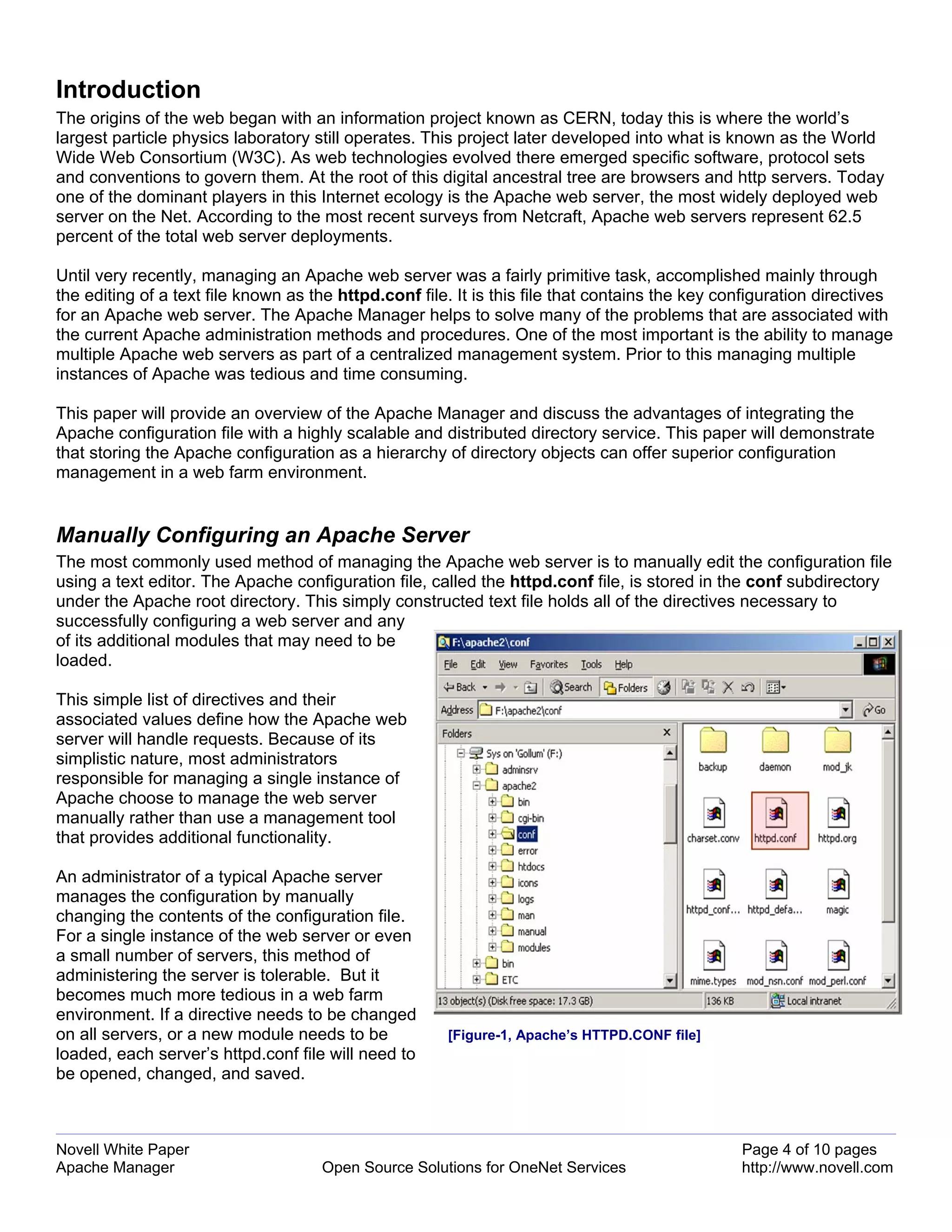 Introduction
The origins of the web began with an information project known as CERN, today this is where the world’s
largest particle physics laboratory still operates. This project later developed into what is known as the World
Wide Web Consortium (W3C). As web technologies evolved there emerged specific software, protocol sets
and conventions to govern them. At the root of this digital ancestral tree are browsers and http servers. Today
one of the dominant players in this Internet ecology is the Apache web server, the most widely deployed web
server on the Net. According to the most recent surveys from Netcraft, Apache web servers represent 62.5
percent of the total web server deployments.

Until very recently, managing an Apache web server was a fairly primitive task, accomplished mainly through
the editing of a text file known as the httpd.conf file. It is this file that contains the key configuration directives
for an Apache web server. The Apache Manager helps to solve many of the problems that are associated with
the current Apache administration methods and procedures. One of the most important is the ability to manage
multiple Apache web servers as part of a centralized management system. Prior to this managing multiple
instances of Apache was tedious and time consuming.

This paper will provide an overview of the Apache Manager and discuss the advantages of integrating the
Apache configuration file with a highly scalable and distributed directory service. This paper will demonstrate
that storing the Apache configuration as a hierarchy of directory objects can offer superior configuration
management in a web farm environment.


Manually Configuring an Apache Server
The most commonly used method of managing the Apache web server is to manually edit the configuration file
using a text editor. The Apache configuration file, called the httpd.conf file, is stored in the conf subdirectory
under the Apache root directory. This simply constructed text file holds all of the directives necessary to
successfully configuring a web server and any
of its additional modules that may need to be
loaded.

This simple list of directives and their
associated values define how the Apache web
server will handle requests. Because of its
simplistic nature, most administrators
responsible for managing a single instance of
Apache choose to manage the web server
manually rather than use a management tool
that provides additional functionality.

An administrator of a typical Apache server
manages the configuration by manually
changing the contents of the configuration file.
For a single instance of the web server or even
a small number of servers, this method of
administering the server is tolerable. But it
becomes much more tedious in a web farm
environment. If a directive needs to be changed
on all servers, or a new module needs to be            [Figure-1, Apache’s HTTPD.CONF file]
loaded, each server’s httpd.conf file will need to
be opened, changed, and saved.



Novell White Paper                                                                               Page 4 of 10 pages
Apache Manager                       Open Source Solutions for OneNet Services                   http://www.novell.com
 