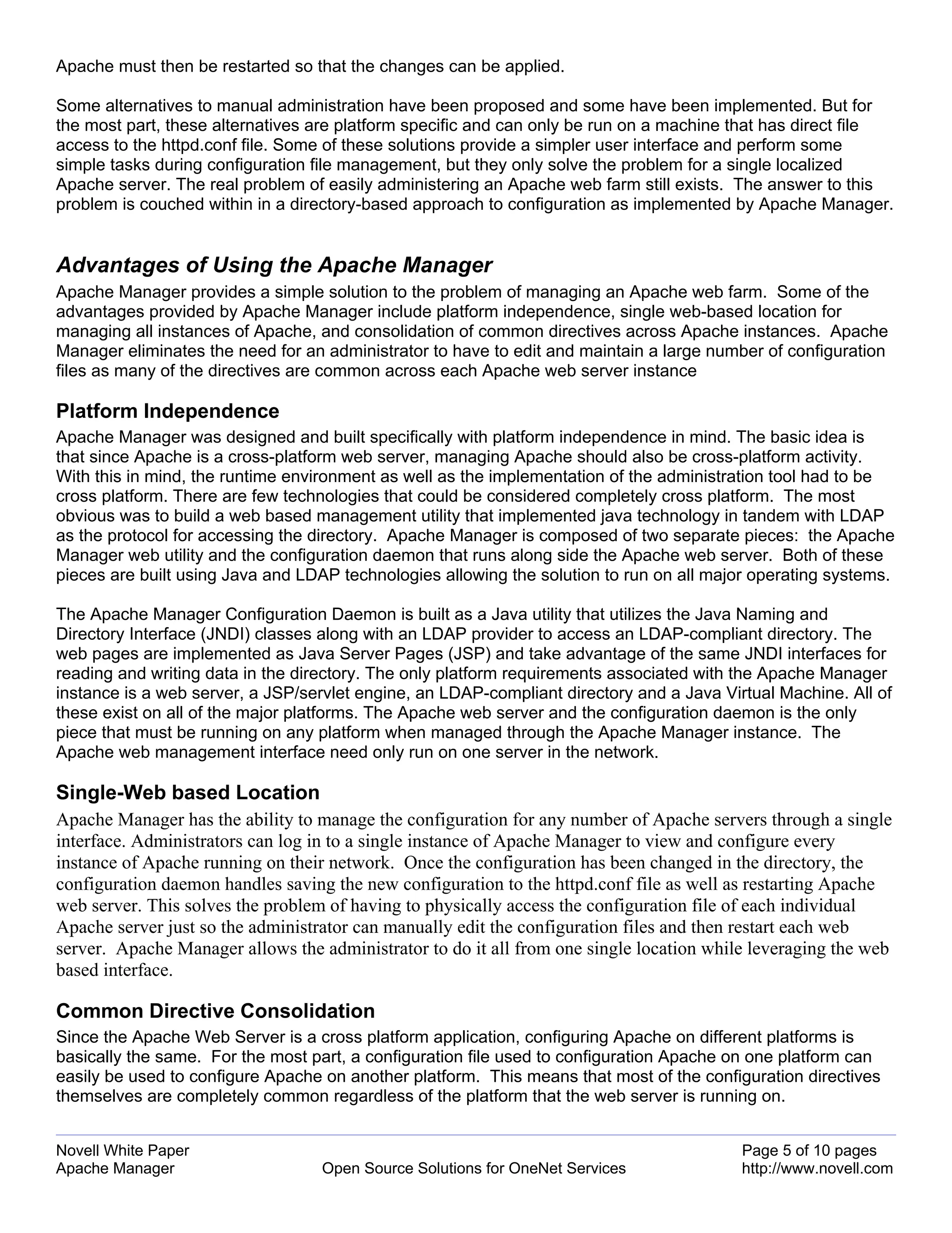 Apache must then be restarted so that the changes can be applied.

Some alternatives to manual administration have been proposed and some have been implemented. But for
the most part, these alternatives are platform specific and can only be run on a machine that has direct file
access to the httpd.conf file. Some of these solutions provide a simpler user interface and perform some
simple tasks during configuration file management, but they only solve the problem for a single localized
Apache server. The real problem of easily administering an Apache web farm still exists. The answer to this
problem is couched within in a directory-based approach to configuration as implemented by Apache Manager.


Advantages of Using the Apache Manager
Apache Manager provides a simple solution to the problem of managing an Apache web farm. Some of the
advantages provided by Apache Manager include platform independence, single web-based location for
managing all instances of Apache, and consolidation of common directives across Apache instances. Apache
Manager eliminates the need for an administrator to have to edit and maintain a large number of configuration
files as many of the directives are common across each Apache web server instance

Platform Independence
Apache Manager was designed and built specifically with platform independence in mind. The basic idea is
that since Apache is a cross-platform web server, managing Apache should also be cross-platform activity.
With this in mind, the runtime environment as well as the implementation of the administration tool had to be
cross platform. There are few technologies that could be considered completely cross platform. The most
obvious was to build a web based management utility that implemented java technology in tandem with LDAP
as the protocol for accessing the directory. Apache Manager is composed of two separate pieces: the Apache
Manager web utility and the configuration daemon that runs along side the Apache web server. Both of these
pieces are built using Java and LDAP technologies allowing the solution to run on all major operating systems.

The Apache Manager Configuration Daemon is built as a Java utility that utilizes the Java Naming and
Directory Interface (JNDI) classes along with an LDAP provider to access an LDAP-compliant directory. The
web pages are implemented as Java Server Pages (JSP) and take advantage of the same JNDI interfaces for
reading and writing data in the directory. The only platform requirements associated with the Apache Manager
instance is a web server, a JSP/servlet engine, an LDAP-compliant directory and a Java Virtual Machine. All of
these exist on all of the major platforms. The Apache web server and the configuration daemon is the only
piece that must be running on any platform when managed through the Apache Manager instance. The
Apache web management interface need only run on one server in the network.

Single-Web based Location
Apache Manager has the ability to manage the configuration for any number of Apache servers through a single
interface. Administrators can log in to a single instance of Apache Manager to view and configure every
instance of Apache running on their network. Once the configuration has been changed in the directory, the
configuration daemon handles saving the new configuration to the httpd.conf file as well as restarting Apache
web server. This solves the problem of having to physically access the configuration file of each individual
Apache server just so the administrator can manually edit the configuration files and then restart each web
server. Apache Manager allows the administrator to do it all from one single location while leveraging the web
based interface.

Common Directive Consolidation
Since the Apache Web Server is a cross platform application, configuring Apache on different platforms is
basically the same. For the most part, a configuration file used to configuration Apache on one platform can
easily be used to configure Apache on another platform. This means that most of the configuration directives
themselves are completely common regardless of the platform that the web server is running on.


Novell White Paper                                                                        Page 5 of 10 pages
Apache Manager                     Open Source Solutions for OneNet Services              http://www.novell.com
 