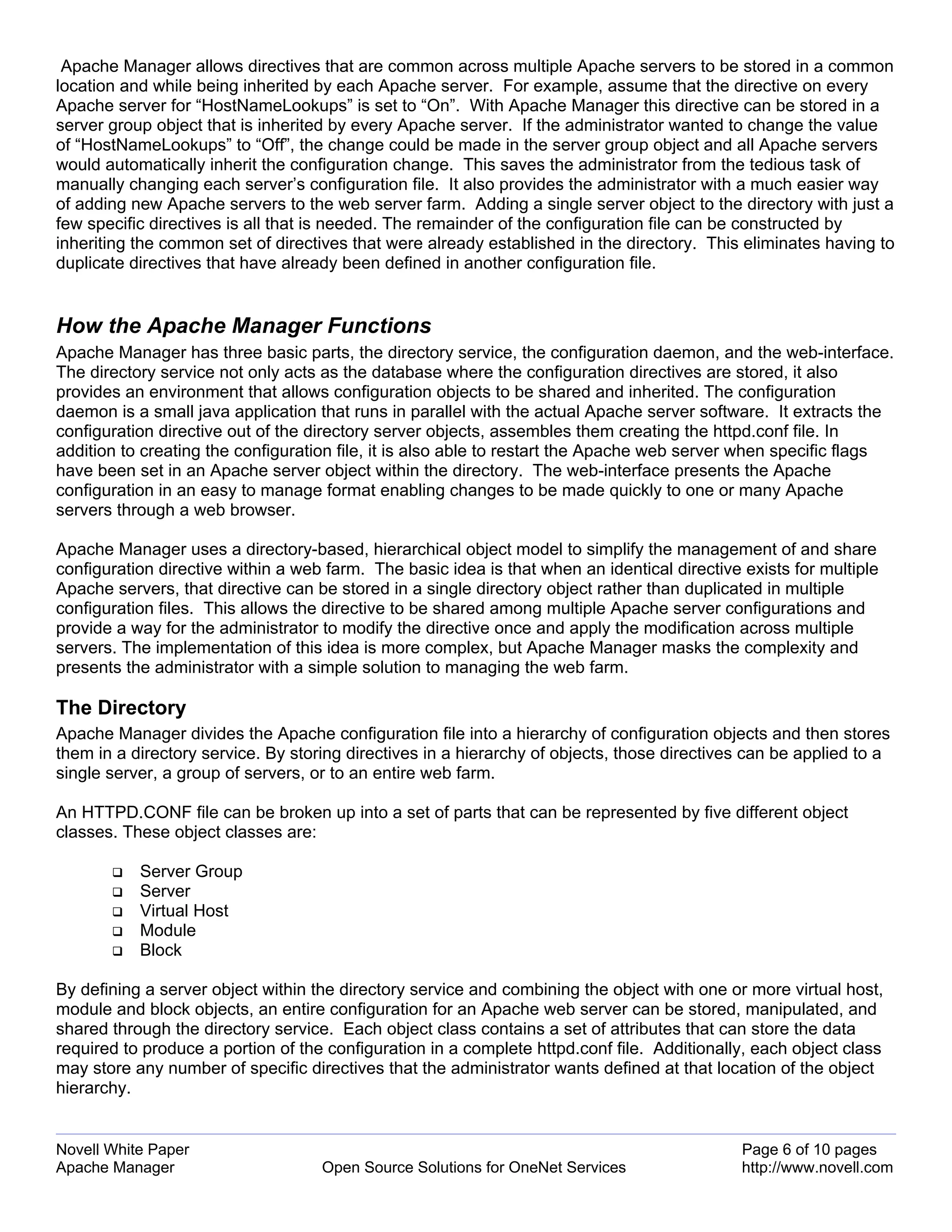 Apache Manager allows directives that are common across multiple Apache servers to be stored in a common
location and while being inherited by each Apache server. For example, assume that the directive on every
Apache server for “HostNameLookups” is set to “On”. With Apache Manager this directive can be stored in a
server group object that is inherited by every Apache server. If the administrator wanted to change the value
of “HostNameLookups” to “Off”, the change could be made in the server group object and all Apache servers
would automatically inherit the configuration change. This saves the administrator from the tedious task of
manually changing each server’s configuration file. It also provides the administrator with a much easier way
of adding new Apache servers to the web server farm. Adding a single server object to the directory with just a
few specific directives is all that is needed. The remainder of the configuration file can be constructed by
inheriting the common set of directives that were already established in the directory. This eliminates having to
duplicate directives that have already been defined in another configuration file.


How the Apache Manager Functions
Apache Manager has three basic parts, the directory service, the configuration daemon, and the web-interface.
The directory service not only acts as the database where the configuration directives are stored, it also
provides an environment that allows configuration objects to be shared and inherited. The configuration
daemon is a small java application that runs in parallel with the actual Apache server software. It extracts the
configuration directive out of the directory server objects, assembles them creating the httpd.conf file. In
addition to creating the configuration file, it is also able to restart the Apache web server when specific flags
have been set in an Apache server object within the directory. The web-interface presents the Apache
configuration in an easy to manage format enabling changes to be made quickly to one or many Apache
servers through a web browser.

Apache Manager uses a directory-based, hierarchical object model to simplify the management of and share
configuration directive within a web farm. The basic idea is that when an identical directive exists for multiple
Apache servers, that directive can be stored in a single directory object rather than duplicated in multiple
configuration files. This allows the directive to be shared among multiple Apache server configurations and
provide a way for the administrator to modify the directive once and apply the modification across multiple
servers. The implementation of this idea is more complex, but Apache Manager masks the complexity and
presents the administrator with a simple solution to managing the web farm.

The Directory
Apache Manager divides the Apache configuration file into a hierarchy of configuration objects and then stores
them in a directory service. By storing directives in a hierarchy of objects, those directives can be applied to a
single server, a group of servers, or to an entire web farm.

An HTTPD.CONF file can be broken up into a set of parts that can be represented by five different object
classes. These object classes are:

           Server Group
           Server
           Virtual Host
           Module
           Block

By defining a server object within the directory service and combining the object with one or more virtual host,
module and block objects, an entire configuration for an Apache web server can be stored, manipulated, and
shared through the directory service. Each object class contains a set of attributes that can store the data
required to produce a portion of the configuration in a complete httpd.conf file. Additionally, each object class
may store any number of specific directives that the administrator wants defined at that location of the object
hierarchy.


Novell White Paper                                                                            Page 6 of 10 pages
Apache Manager                      Open Source Solutions for OneNet Services                 http://www.novell.com
 