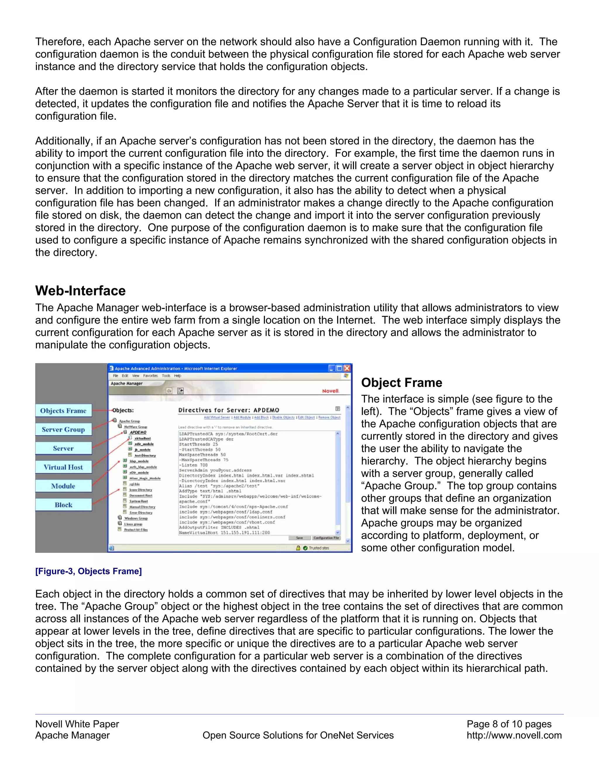 Therefore, each Apache server on the network should also have a Configuration Daemon running with it. The
configuration daemon is the conduit between the physical configuration file stored for each Apache web server
instance and the directory service that holds the configuration objects.

After the daemon is started it monitors the directory for any changes made to a particular server. If a change is
detected, it updates the configuration file and notifies the Apache Server that it is time to reload its
configuration file.

Additionally, if an Apache server’s configuration has not been stored in the directory, the daemon has the
ability to import the current configuration file into the directory. For example, the first time the daemon runs in
conjunction with a specific instance of the Apache web server, it will create a server object in object hierarchy
to ensure that the configuration stored in the directory matches the current configuration file of the Apache
server. In addition to importing a new configuration, it also has the ability to detect when a physical
configuration file has been changed. If an administrator makes a change directly to the Apache configuration
file stored on disk, the daemon can detect the change and import it into the server configuration previously
stored in the directory. One purpose of the configuration daemon is to make sure that the configuration file
used to configure a specific instance of Apache remains synchronized with the shared configuration objects in
the directory.


Web-Interface
The Apache Manager web-interface is a browser-based administration utility that allows administrators to view
and configure the entire web farm from a single location on the Internet. The web interface simply displays the
current configuration for each Apache server as it is stored in the directory and allows the administrator to
manipulate the configuration objects.


                                                                       Object Frame
                                                                       The interface is simple (see figure to the
                                                                       left). The “Objects” frame gives a view of
                                                                       the Apache configuration objects that are
                                                                       currently stored in the directory and gives
                                                                       the user the ability to navigate the
                                                                       hierarchy. The object hierarchy begins
                                                                       with a server group, generally called
                                                                       “Apache Group.” The top group contains
                                                                       other groups that define an organization
                                                                       that will make sense for the administrator.
                                                                       Apache groups may be organized
                                                                       according to platform, deployment, or
                                                                       some other configuration model.

[Figure-3, Objects Frame]

Each object in the directory holds a common set of directives that may be inherited by lower level objects in the
tree. The “Apache Group” object or the highest object in the tree contains the set of directives that are common
across all instances of the Apache web server regardless of the platform that it is running on. Objects that
appear at lower levels in the tree, define directives that are specific to particular configurations. The lower the
object sits in the tree, the more specific or unique the directives are to a particular Apache web server
configuration. The complete configuration for a particular web server is a combination of the directives
contained by the server object along with the directives contained by each object within its hierarchical path.




Novell White Paper                                                                             Page 8 of 10 pages
Apache Manager                      Open Source Solutions for OneNet Services                  http://www.novell.com
 