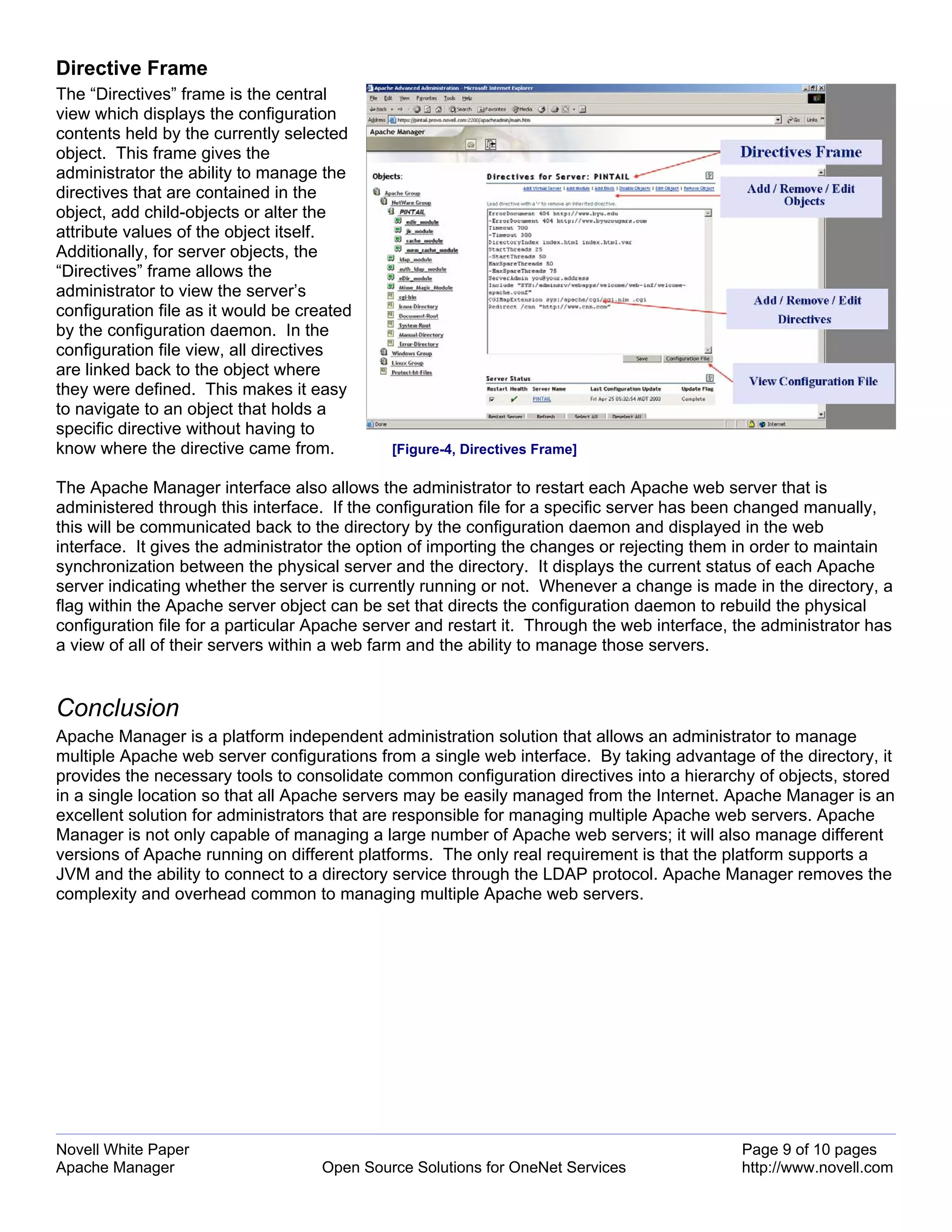 Directive Frame
The “Directives” frame is the central
view which displays the configuration
contents held by the currently selected
object. This frame gives the
administrator the ability to manage the
directives that are contained in the
object, add child-objects or alter the
attribute values of the object itself.
Additionally, for server objects, the
“Directives” frame allows the
administrator to view the server’s
configuration file as it would be created
by the configuration daemon. In the
configuration file view, all directives
are linked back to the object where
they were defined. This makes it easy
to navigate to an object that holds a
specific directive without having to
know where the directive came from.          [Figure-4, Directives Frame]

The Apache Manager interface also allows the administrator to restart each Apache web server that is
administered through this interface. If the configuration file for a specific server has been changed manually,
this will be communicated back to the directory by the configuration daemon and displayed in the web
interface. It gives the administrator the option of importing the changes or rejecting them in order to maintain
synchronization between the physical server and the directory. It displays the current status of each Apache
server indicating whether the server is currently running or not. Whenever a change is made in the directory, a
flag within the Apache server object can be set that directs the configuration daemon to rebuild the physical
configuration file for a particular Apache server and restart it. Through the web interface, the administrator has
a view of all of their servers within a web farm and the ability to manage those servers.


Conclusion
Apache Manager is a platform independent administration solution that allows an administrator to manage
multiple Apache web server configurations from a single web interface. By taking advantage of the directory, it
provides the necessary tools to consolidate common configuration directives into a hierarchy of objects, stored
in a single location so that all Apache servers may be easily managed from the Internet. Apache Manager is an
excellent solution for administrators that are responsible for managing multiple Apache web servers. Apache
Manager is not only capable of managing a large number of Apache web servers; it will also manage different
versions of Apache running on different platforms. The only real requirement is that the platform supports a
JVM and the ability to connect to a directory service through the LDAP protocol. Apache Manager removes the
complexity and overhead common to managing multiple Apache web servers.




Novell White Paper                                                                           Page 9 of 10 pages
Apache Manager                      Open Source Solutions for OneNet Services                http://www.novell.com
 