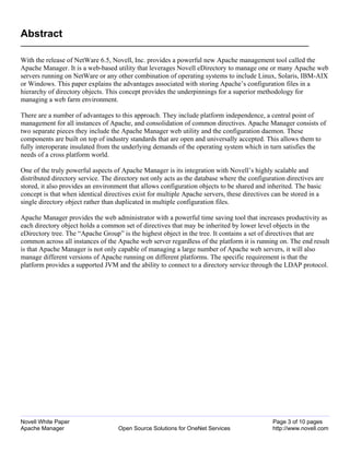 Abstract

With the release of NetWare 6.5, Novell, Inc. provides a powerful new Apache management tool called the
Apache Manager. It is a web-based utility that leverages Novell eDirectory to manage one or many Apache web
servers running on NetWare or any other combination of operating systems to include Linux, Solaris, IBM-AIX
or Windows. This paper explains the advantages associated with storing Apache’s configuration files in a
hierarchy of directory objects. This concept provides the underpinnings for a superior methodology for
managing a web farm environment.

There are a number of advantages to this approach. They include platform independence, a central point of
management for all instances of Apache, and consolidation of common directives. Apache Manager consists of
two separate pieces they include the Apache Manager web utility and the configuration daemon. These
components are built on top of industry standards that are open and universally accepted. This allows them to
fully interoperate insulated from the underlying demands of the operating system which in turn satisfies the
needs of a cross platform world.

One of the truly powerful aspects of Apache Manager is its integration with Novell’s highly scalable and
distributed directory service. The directory not only acts as the database where the configuration directives are
stored, it also provides an environment that allows configuration objects to be shared and inherited. The basic
concept is that when identical directives exist for multiple Apache servers, these directives can be stored in a
single directory object rather than duplicated in multiple configuration files.

Apache Manager provides the web administrator with a powerful time saving tool that increases productivity as
each directory object holds a common set of directives that may be inherited by lower level objects in the
eDirectory tree. The “Apache Group” is the highest object in the tree. It contains a set of directives that are
common across all instances of the Apache web server regardless of the platform it is running on. The end result
is that Apache Manager is not only capable of managing a large number of Apache web servers, it will also
manage different versions of Apache running on different platforms. The specific requirement is that the
platform provides a supported JVM and the ability to connect to a directory service through the LDAP protocol.




Novell White Paper                                                                            Page 3 of 10 pages
Apache Manager                      Open Source Solutions for OneNet Services                 http://www.novell.com
 
