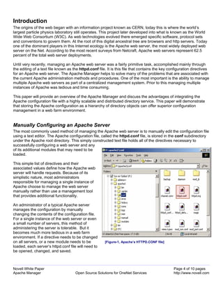 Introduction
The origins of the web began with an information project known as CERN, today this is where the world’s
largest particle physics laboratory still operates. This project later developed into what is known as the World
Wide Web Consortium (W3C). As web technologies evolved there emerged specific software, protocol sets
and conventions to govern them. At the root of this digital ancestral tree are browsers and http servers. Today
one of the dominant players in this Internet ecology is the Apache web server, the most widely deployed web
server on the Net. According to the most recent surveys from Netcraft, Apache web servers represent 62.5
percent of the total web server deployments.

Until very recently, managing an Apache web server was a fairly primitive task, accomplished mainly through
the editing of a text file known as the httpd.conf file. It is this file that contains the key configuration directives
for an Apache web server. The Apache Manager helps to solve many of the problems that are associated with
the current Apache administration methods and procedures. One of the most important is the ability to manage
multiple Apache web servers as part of a centralized management system. Prior to this managing multiple
instances of Apache was tedious and time consuming.

This paper will provide an overview of the Apache Manager and discuss the advantages of integrating the
Apache configuration file with a highly scalable and distributed directory service. This paper will demonstrate
that storing the Apache configuration as a hierarchy of directory objects can offer superior configuration
management in a web farm environment.


Manually Configuring an Apache Server
The most commonly used method of managing the Apache web server is to manually edit the configuration file
using a text editor. The Apache configuration file, called the httpd.conf file, is stored in the conf subdirectory
under the Apache root directory. This simply constructed text file holds all of the directives necessary to
successfully configuring a web server and any
of its additional modules that may need to be
loaded.

This simple list of directives and their
associated values define how the Apache web
server will handle requests. Because of its
simplistic nature, most administrators
responsible for managing a single instance of
Apache choose to manage the web server
manually rather than use a management tool
that provides additional functionality.

An administrator of a typical Apache server
manages the configuration by manually
changing the contents of the configuration file.
For a single instance of the web server or even
a small number of servers, this method of
administering the server is tolerable. But it
becomes much more tedious in a web farm
environment. If a directive needs to be changed
on all servers, or a new module needs to be            [Figure-1, Apache’s HTTPD.CONF file]
loaded, each server’s httpd.conf file will need to
be opened, changed, and saved.



Novell White Paper                                                                               Page 4 of 10 pages
Apache Manager                       Open Source Solutions for OneNet Services                   http://www.novell.com
 