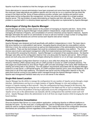 Apache must then be restarted so that the changes can be applied.

Some alternatives to manual administration have been proposed and some have been implemented. But for
the most part, these alternatives are platform specific and can only be run on a machine that has direct file
access to the httpd.conf file. Some of these solutions provide a simpler user interface and perform some
simple tasks during configuration file management, but they only solve the problem for a single localized
Apache server. The real problem of easily administering an Apache web farm still exists. The answer to this
problem is couched within in a directory-based approach to configuration as implemented by Apache Manager.


Advantages of Using the Apache Manager
Apache Manager provides a simple solution to the problem of managing an Apache web farm. Some of the
advantages provided by Apache Manager include platform independence, single web-based location for
managing all instances of Apache, and consolidation of common directives across Apache instances. Apache
Manager eliminates the need for an administrator to have to edit and maintain a large number of configuration
files as many of the directives are common across each Apache web server instance

Platform Independence
Apache Manager was designed and built specifically with platform independence in mind. The basic idea is
that since Apache is a cross-platform web server, managing Apache should also be cross-platform activity.
With this in mind, the runtime environment as well as the implementation of the administration tool had to be
cross platform. There are few technologies that could be considered completely cross platform. The most
obvious was to build a web based management utility that implemented java technology in tandem with LDAP
as the protocol for accessing the directory. Apache Manager is composed of two separate pieces: the Apache
Manager web utility and the configuration daemon that runs along side the Apache web server. Both of these
pieces are built using Java and LDAP technologies allowing the solution to run on all major operating systems.

The Apache Manager Configuration Daemon is built as a Java utility that utilizes the Java Naming and
Directory Interface (JNDI) classes along with an LDAP provider to access an LDAP-compliant directory. The
web pages are implemented as Java Server Pages (JSP) and take advantage of the same JNDI interfaces for
reading and writing data in the directory. The only platform requirements associated with the Apache Manager
instance is a web server, a JSP/servlet engine, an LDAP-compliant directory and a Java Virtual Machine. All of
these exist on all of the major platforms. The Apache web server and the configuration daemon is the only
piece that must be running on any platform when managed through the Apache Manager instance. The
Apache web management interface need only run on one server in the network.

Single-Web based Location
Apache Manager has the ability to manage the configuration for any number of Apache servers through a single
interface. Administrators can log in to a single instance of Apache Manager to view and configure every
instance of Apache running on their network. Once the configuration has been changed in the directory, the
configuration daemon handles saving the new configuration to the httpd.conf file as well as restarting Apache
web server. This solves the problem of having to physically access the configuration file of each individual
Apache server just so the administrator can manually edit the configuration files and then restart each web
server. Apache Manager allows the administrator to do it all from one single location while leveraging the web
based interface.

Common Directive Consolidation
Since the Apache Web Server is a cross platform application, configuring Apache on different platforms is
basically the same. For the most part, a configuration file used to configuration Apache on one platform can
easily be used to configure Apache on another platform. This means that most of the configuration directives
themselves are completely common regardless of the platform that the web server is running on.


Novell White Paper                                                                        Page 5 of 10 pages
Apache Manager                     Open Source Solutions for OneNet Services              http://www.novell.com
 