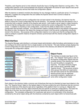 Therefore, each Apache server on the network should also have a Configuration Daemon running with it. The
configuration daemon is the conduit between the physical configuration file stored for each Apache web server
instance and the directory service that holds the configuration objects.

After the daemon is started it monitors the directory for any changes made to a particular server. If a change is
detected, it updates the configuration file and notifies the Apache Server that it is time to reload its
configuration file.

Additionally, if an Apache server’s configuration has not been stored in the directory, the daemon has the
ability to import the current configuration file into the directory. For example, the first time the daemon runs in
conjunction with a specific instance of the Apache web server, it will create a server object in object hierarchy
to ensure that the configuration stored in the directory matches the current configuration file of the Apache
server. In addition to importing a new configuration, it also has the ability to detect when a physical
configuration file has been changed. If an administrator makes a change directly to the Apache configuration
file stored on disk, the daemon can detect the change and import it into the server configuration previously
stored in the directory. One purpose of the configuration daemon is to make sure that the configuration file
used to configure a specific instance of Apache remains synchronized with the shared configuration objects in
the directory.


Web-Interface
The Apache Manager web-interface is a browser-based administration utility that allows administrators to view
and configure the entire web farm from a single location on the Internet. The web interface simply displays the
current configuration for each Apache server as it is stored in the directory and allows the administrator to
manipulate the configuration objects.


                                                                       Object Frame
                                                                       The interface is simple (see figure to the
                                                                       left). The “Objects” frame gives a view of
                                                                       the Apache configuration objects that are
                                                                       currently stored in the directory and gives
                                                                       the user the ability to navigate the
                                                                       hierarchy. The object hierarchy begins
                                                                       with a server group, generally called
                                                                       “Apache Group.” The top group contains
                                                                       other groups that define an organization
                                                                       that will make sense for the administrator.
                                                                       Apache groups may be organized
                                                                       according to platform, deployment, or
                                                                       some other configuration model.

[Figure-3, Objects Frame]

Each object in the directory holds a common set of directives that may be inherited by lower level objects in the
tree. The “Apache Group” object or the highest object in the tree contains the set of directives that are common
across all instances of the Apache web server regardless of the platform that it is running on. Objects that
appear at lower levels in the tree, define directives that are specific to particular configurations. The lower the
object sits in the tree, the more specific or unique the directives are to a particular Apache web server
configuration. The complete configuration for a particular web server is a combination of the directives
contained by the server object along with the directives contained by each object within its hierarchical path.




Novell White Paper                                                                             Page 8 of 10 pages
Apache Manager                      Open Source Solutions for OneNet Services                  http://www.novell.com
 