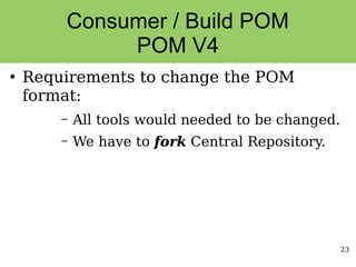 23
Consumer / Build POM
POM V4
●
Requirements to change the POM
format:
– All tools would needed to be changed.
– We have to fork
fork Central Repository.
 
