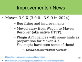 29
Improvements / News
●
Maven 3.9.X (3.9.0...3.9.9 in 2024)
– Bug fixing and improvements
– Moved away from Wagon to Maven
Resolver (aka native HTTP).
– Plugin API changes with some hints as
preparation for Maven 4.X
You might have seen some of them!
●
„-Dmaven.plugin.validation=verbose“
●
https://maven.apache.org/docs/history.html
●
https://maven.apache.org/guides/mini/guide-resolver-transport.html
 