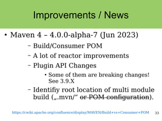 33
Improvements / News
●
Maven 4 – 4.0.0-alpha-7 (Jun 2023)
– Build/Consumer POM
– A lot of reactor improvements
– Plugin API Changes
●
Some of them are breaking changes!
See 3.9.X
– Identifiy root location of multi module
build („.mvn/“ or POM configuration).
https://cwiki.apache.org/confluence/display/MAVEN/Build+vs+Consumer+POM
 