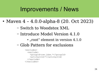 34
Improvements / News
●
Maven 4 – 4.0.0-alpha-8 (20. Oct 2023)
– Switch to Woodstox XML
– Introduce Model Version 4.1.0
●
„root“ element in version 4.1.0
– Glob Pattern for exclusions
<excludes>
<exclude>
<groupId>com.jdom.*</groupId>
<artifactId>*</artifactId>
</exclude>
</excludes>
 