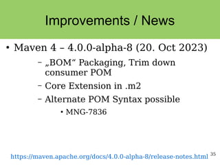 35
Improvements / News
●
Maven 4 – 4.0.0-alpha-8 (20. Oct 2023)
– „BOM“ Packaging, Trim down
consumer POM
– Core Extension in .m2
– Alternate POM Syntax possible
●
MNG-7836
https://maven.apache.org/docs/4.0.0-alpha-8/release-notes.html
 