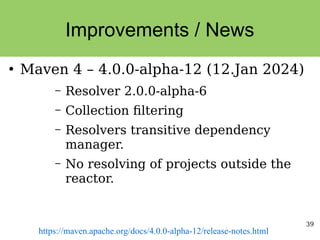 39
Improvements / News
●
Maven 4 – 4.0.0-alpha-12 (12.Jan 2024)
– Resolver 2.0.0-alpha-6
– Collection filtering
– Resolvers transitive dependency
manager.
– No resolving of projects outside the
reactor.
https://maven.apache.org/docs/4.0.0-alpha-12/release-notes.html
 