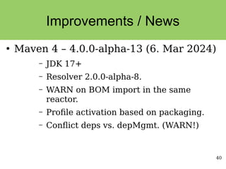 40
Improvements / News
●
Maven 4 – 4.0.0-alpha-13 (6. Mar 2024)
– JDK 17+
– Resolver 2.0.0-alpha-8.
– WARN on BOM import in the same
reactor.
– Profile activation based on packaging.
– Conflict deps vs. depMgmt. (WARN!)
 